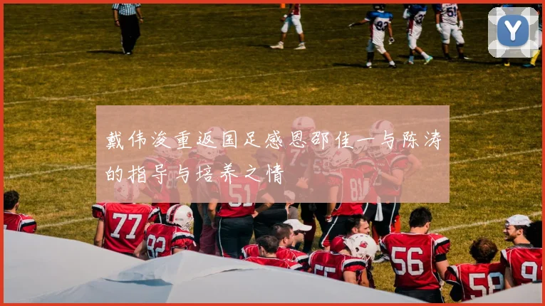 戴伟浚重返国足感恩邵佳一与陈涛的指导与培养之情