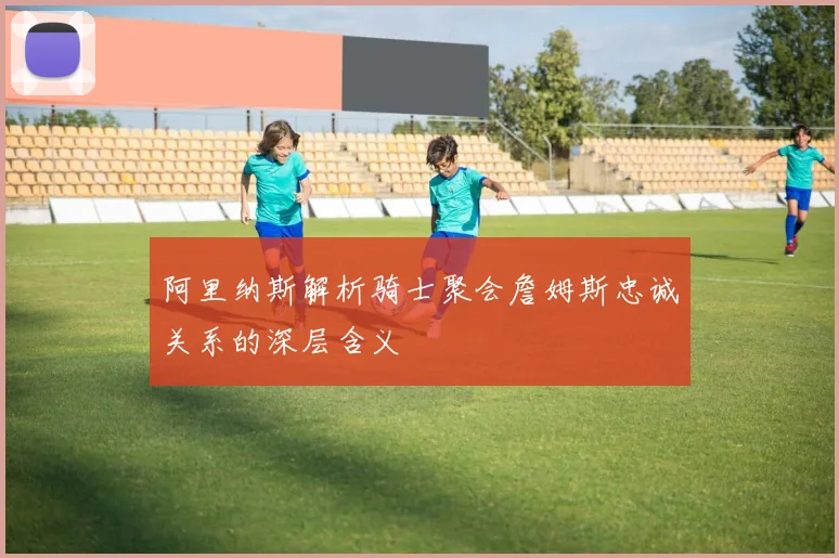 阿里纳斯解析骑士聚会詹姆斯忠诚关系的深层含义