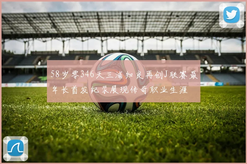 58岁零346天三浦知良再创J联赛最年长首发纪录展现传奇职业生涯