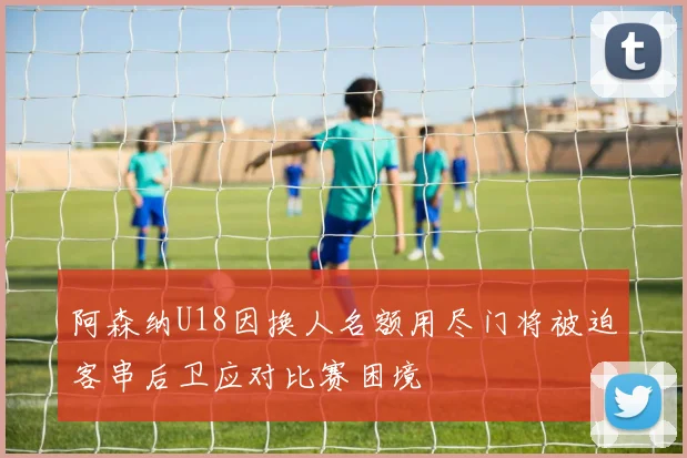 阿森纳U18因换人名额用尽门将被迫客串后卫应对比赛困境