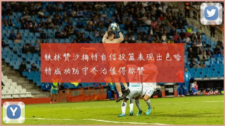 铁林赞沙梅特自信投篮表现出色哈特成功防守乔治值得称赞