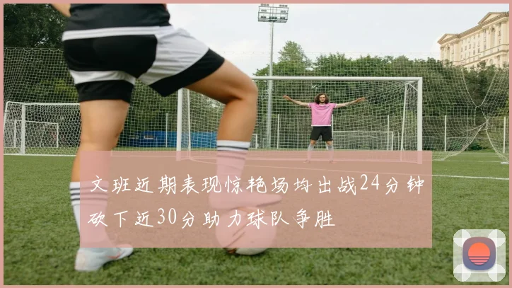 文班近期表现惊艳场均出战24分钟砍下近30分助力球队争胜