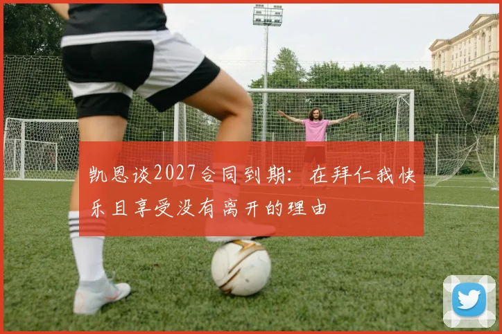 凯恩谈2027合同到期：在拜仁我快乐且享受没有离开的理由