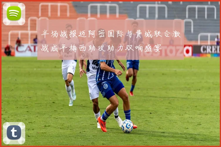 半场战报迈阿密国际与费城联合激战成平梅西助攻助力双响盛宴