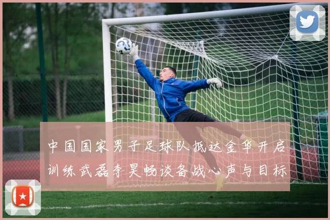 中国国家男子足球队抵达金华开启训练武磊李昊畅谈备战心声与目标