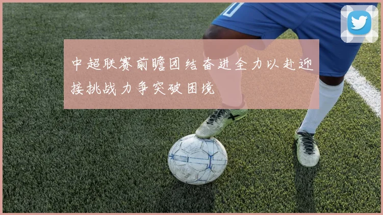 中超联赛前瞻团结奋进全力以赴迎接挑战力争突破困境