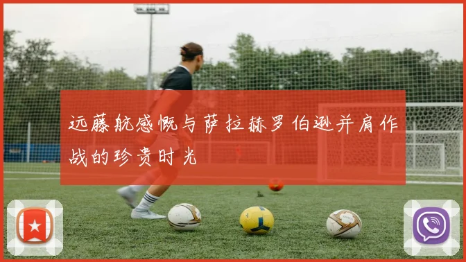 远藤航感慨与萨拉赫罗伯逊并肩作战的珍贵时光