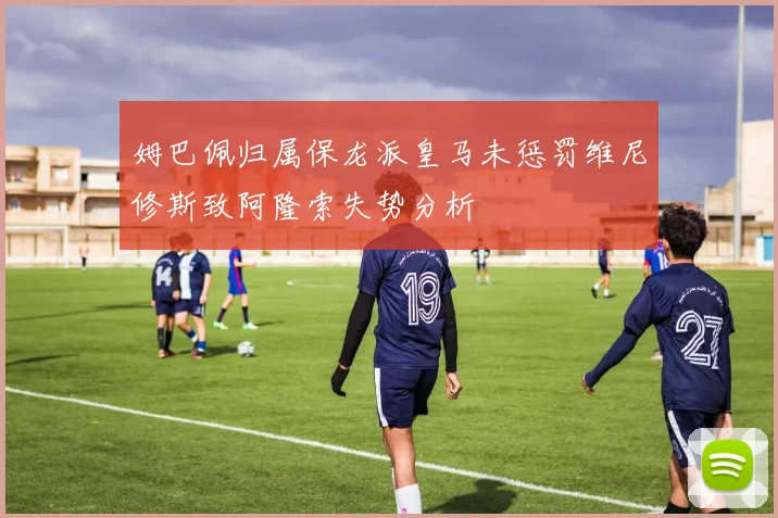 姆巴佩归属保龙派皇马未惩罚维尼修斯致阿隆索失势分析