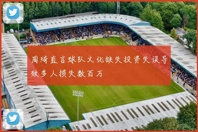 周琦直言球队文化缺失投资失误导致多人损失数百万