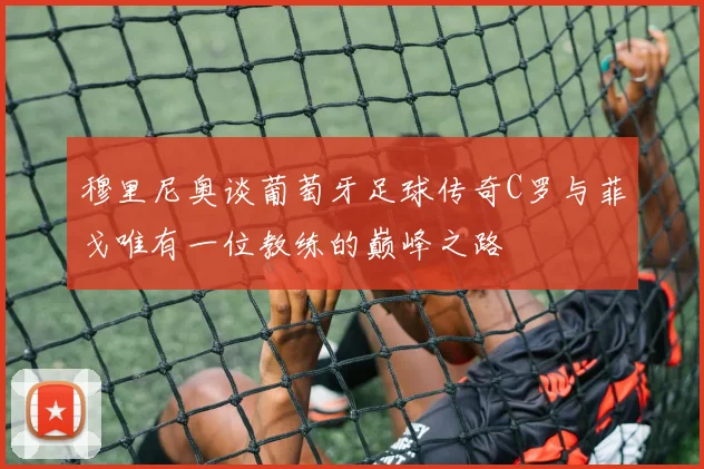 穆里尼奥谈葡萄牙足球传奇C罗与菲戈唯有一位教练的巅峰之路
