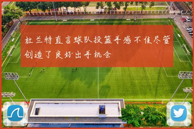 杜兰特直言球队投篮手感不佳尽管创造了良好出手机会