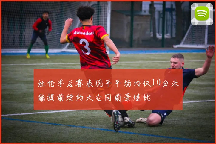 杜伦季后赛表现平平场均仅10分未能提前续约大合同前景堪忧